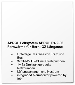 APROL Leitsystem APROL R4.2-06 Fernwärme für Bern: QZ Längasse  •	Untertage im kreise von Tram und Bus •	3x 3MW-HT-WT mit Strahlpumpen •	1+ 3x Drehzahlgeregelte Netzpumpen •	Lüftungsanlagen und Nostrom •	integraded Alarmserver powered by feb