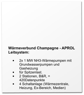 Wärmeverbund Champagne - APROL Leitsystem:  •	2x 1 MW NH3-Wärmepumpen mit Grundwasserpumpen und Gasheizung •	für Spitzenlast. •	2 Stationen, B&R, = 420Datenpunkte •	4 Schaltanlage (Wärmezentrale, Heizung, Ex-Bereich, Medien)
