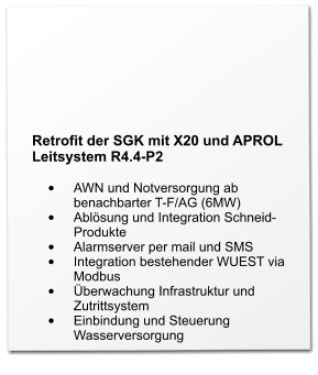 Retrofit der SGK mit X20 und APROL Leitsystem R4.4-P2  •	AWN und Notversorgung ab benachbarter T-F/AG (6MW) •	Ablösung und Integration Schneid-Produkte •	Alarmserver per mail und SMS •	Integration bestehender WUEST via Modbus •	Überwachung Infrastruktur und Zutrittsystem •	Einbindung und Steuerung Wasserversorgung