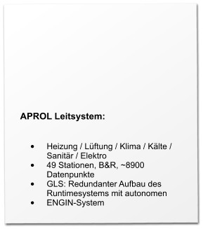 APROL Leitsystem:   •	Heizung / Lüftung / Klima / Kälte / Sanitär / Elektro •	49 Stationen, B&R, ~8900 Datenpunkte •	GLS: Redundanter Aufbau des Runtimesystems mit autonomen •	ENGIN-System