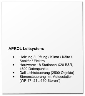APROL Leitsystem:  •	Heizung / Lüftung / Klima / Kälte / Sanitär / Elektro •	Hardware: 18 Stationen X20 B&R, 4600 Datenpunkte •	Dali Lichtsteuerung (2500 Objekte) •	Storensteuerung mit Meteostation (WP 17 -21 „ 630 Storen“)