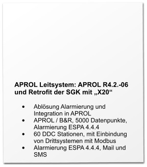 APROL Leitsystem: APROL R4.2.-06 und Retrofit der SGK mit „X20“  •	Ablösung Alarmierung und Integration in APROL •	APROL / B&R, 5000 Datenpunkte, Alarmierung ESPA 4.4.4 •	60 DDC Stationen, mit Einbindung von Drittsystemen mit Modbus •	Alarmierung ESPA 4.4.4, Mail und SMS