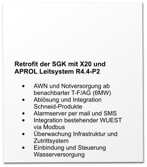 Retrofit der SGK mit X20 und APROL Leitsystem R4.4-P2  •	AWN und Notversorgung ab benachbarter T-F/AG (6MW) •	Ablösung und Integration Schneid-Produkte •	Alarmserver per mail und SMS •	Integration bestehender WUEST via Modbus •	Überwachung Infrastruktur und Zutrittsystem •	Einbindung und Steuerung Wasserversorgung