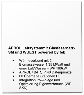 APROL Leitsystemmit Glasfasernetz-SM und WUEST powered by feb  •	Wärmeverbund mit 2 Biomassekessel 1,35 MWatt und einer Luft/Wasser - WP 160kW •	APROL / B&R, ~140 Datenpunkte •	60 Übergabe Stationen D •	Integration PV-Anlage und Optimierung Eigenverbrauch (WP-SKK)